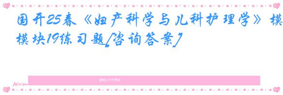 国开25春《妇产科学与儿科护理学》模块19练习题[咨询答案]
