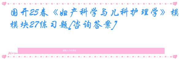 国开25春《妇产科学与儿科护理学》模块27练习题[咨询答案]
