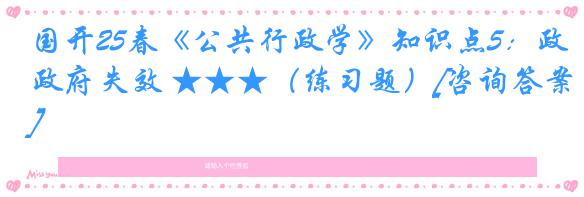 国开25春《公共行政学》知识点5：政府失效 ★★★（练习题）[咨询答案]