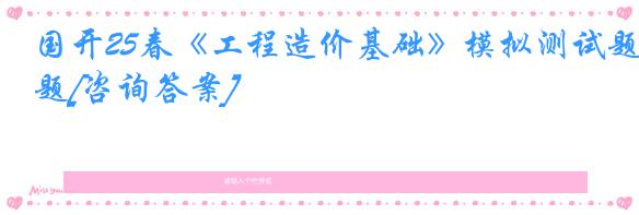 国开25春《工程造价基础》模拟测试题[咨询答案]