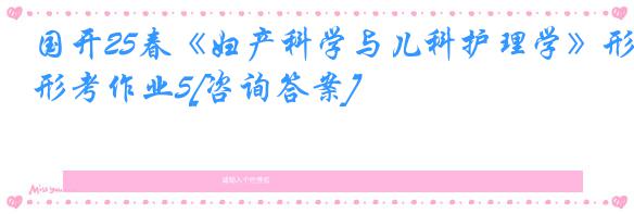 国开25春《妇产科学与儿科护理学》形考作业5[咨询答案]