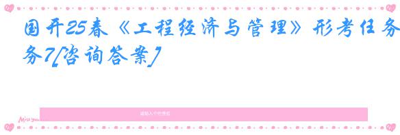 国开25春《工程经济与管理》形考任务7[咨询答案]