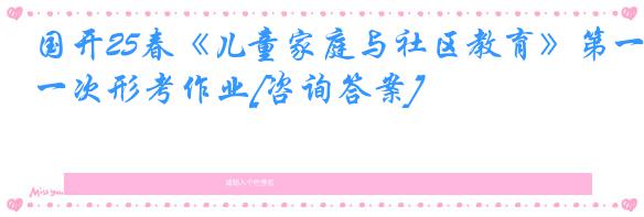 国开25春《儿童家庭与社区教育》第一次形考作业[咨询答案]