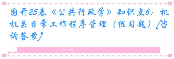 国开25春《公共行政学》知识点6：机关日常工作程序管理（练习题）[咨询答案]