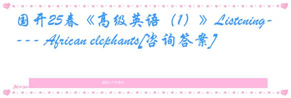 国开25春《高级英语（1）》Listening--- African elephants[咨询答案]