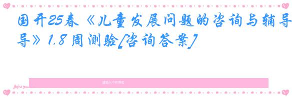 国开25春《儿童发展问题的咨询与辅导》1.8 周测验[咨询答案]