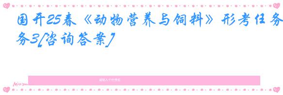 国开25春《动物营养与饲料》形考任务3[咨询答案]