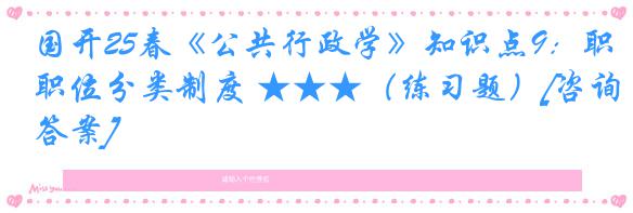 国开25春《公共行政学》知识点9：职位分类制度 ★★★（练习题）[咨询答案]