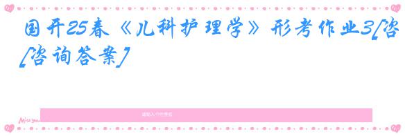 国开25春《儿科护理学》形考作业3[咨询答案]