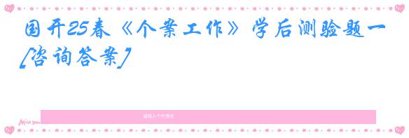 国开25春《个案工作》学后测验题一[咨询答案]