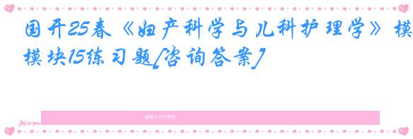 国开25春《妇产科学与儿科护理学》模块15练习题[咨询答案]