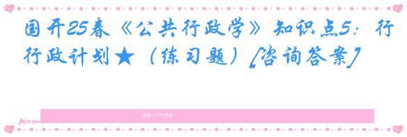 国开25春《公共行政学》知识点5：行政计划★（练习题）[咨询答案]
