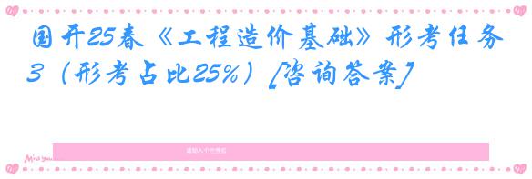 国开25春《工程造价基础》形考任务3（形考占比25%）[咨询答案]