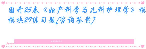 国开25春《妇产科学与儿科护理学》模块29练习题[咨询答案]