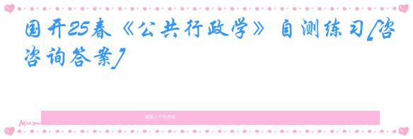 国开25春《公共行政学》自测练习[咨询答案]