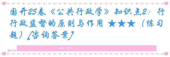 国开25春《公共行政学》知识点2：行政监督的原则与作用 ★★★（练习题）[咨询答案]