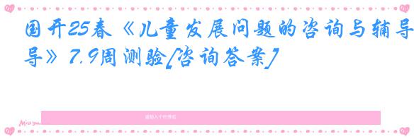 国开25春《儿童发展问题的咨询与辅导》7.9周测验[咨询答案]