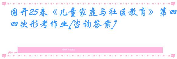 国开25春《儿童家庭与社区教育》第四次形考作业[咨询答案]