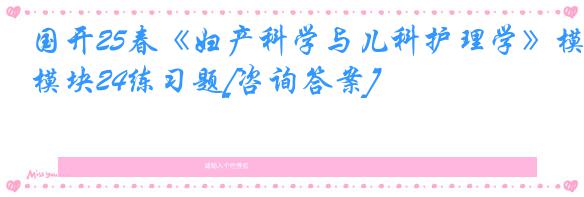 国开25春《妇产科学与儿科护理学》模块24练习题[咨询答案]
