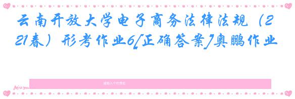 云南开放大学电子商务法律法规（21春）形考作业6[正确答案]奥鹏作业