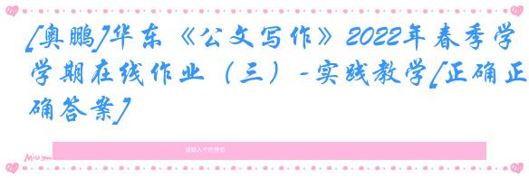 [奥鹏]华东《公文写作》2022年春季学期在线作业（三）-实践教学[正确正确答案]