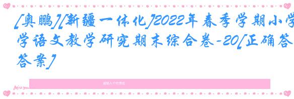[奥鹏][新疆一体化]2022年春季学期小学语文教学研究期末综合卷-20[正确答案]