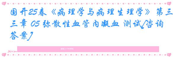 国开25春《病理学与病理生理学》第三章 05 弥散性血管内凝血 测试[咨询答案]