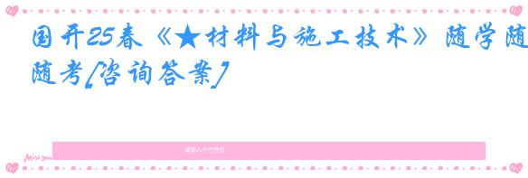 国开25春《★材料与施工技术》随学随考[咨询答案]