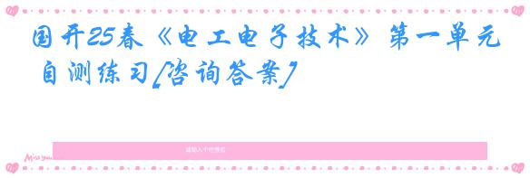 国开25春《电工电子技术》第一单元 自测练习[咨询答案]