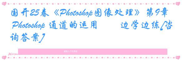 国开25春《Photoshop图像处理》第9章 Photoshop 通道的运用――边学边练[咨询答案]
