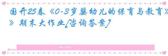 国开25春《0-3岁婴幼儿的保育与教育》期末大作业[咨询答案]