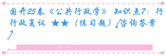国开25春《公共行政学》 知识点7：行政复议  ★★（练习题）[咨询答案]
