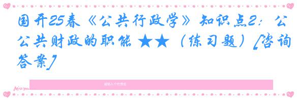 国开25春《公共行政学》知识点2：公共财政的职能 ★★（练习题）[咨询答案]