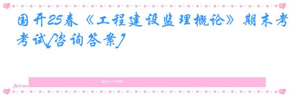 国开25春《工程建设监理概论》期末考试[咨询答案]