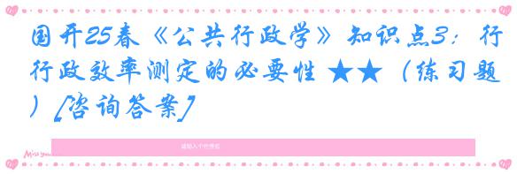 国开25春《公共行政学》知识点3：行政效率测定的必要性 ★★（练习题）[咨询答案]