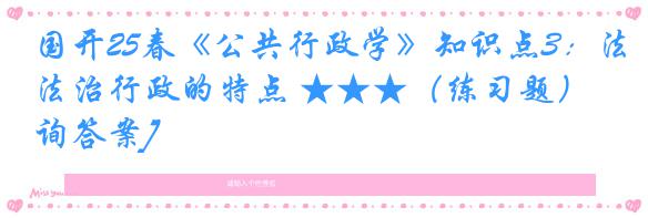国开25春《公共行政学》知识点3：法治行政的特点 ★★★（练习题）[咨询答案]