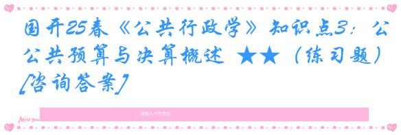国开25春《公共行政学》知识点3：公共预算与决算概述  ★★（练习题）[咨询答案]