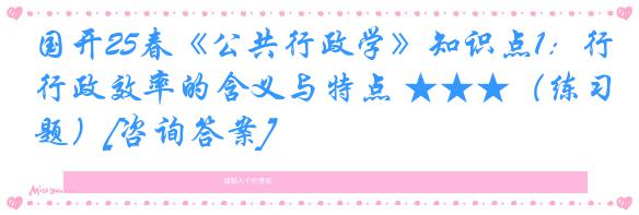 国开25春《公共行政学》知识点1：行政效率的含义与特点 ★★★（练习题）[咨询答案]
