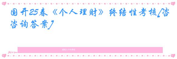 国开25春《个人理财》终结性考核[咨询答案]