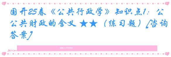 国开25春《公共行政学》知识点1：公共财政的含义 ★★（练习题）[咨询答案]