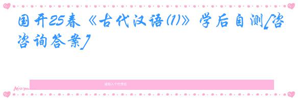 国开25春《古代汉语(1)》学后自测[咨询答案]