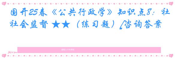 国开25春《公共行政学》知识点8：社会监督 ★★（练习题）[咨询答案]