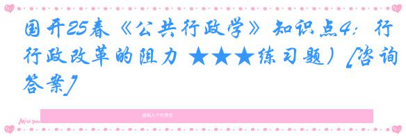 国开25春《公共行政学》知识点4：行政改革的阻力 ★★★练习题）[咨询答案]