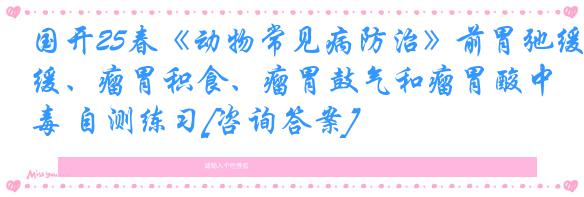 国开25春《动物常见病防治》前胃弛缓、瘤胃积食、瘤胃鼓气和瘤胃酸中毒 自测练习[咨询答案]