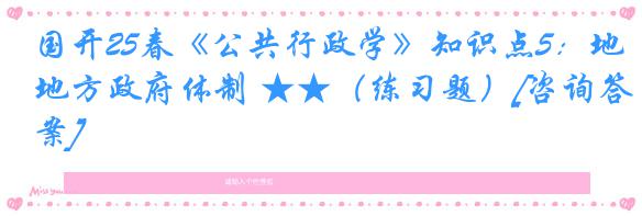 国开25春《公共行政学》知识点5：地方政府体制 ★★（练习题）[咨询答案]