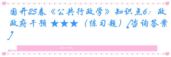 国开25春《公共行政学》知识点6：政府干预 ★★★（练习题）[咨询答案]