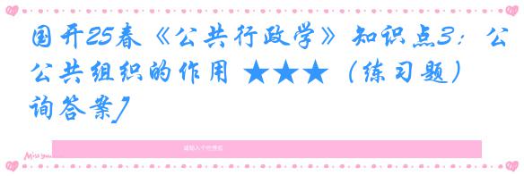 国开25春《公共行政学》知识点3：公共组织的作用 ★★★（练习题）[咨询答案]