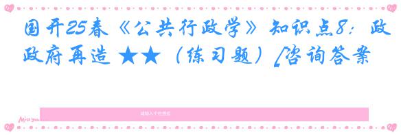 国开25春《公共行政学》知识点8：政府再造 ★★（练习题）[咨询答案]
