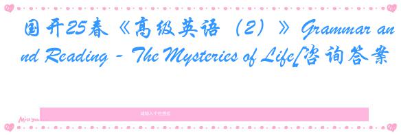 国开25春《高级英语（2）》Grammar and Reading - The Mysteries of Life[咨询答案]