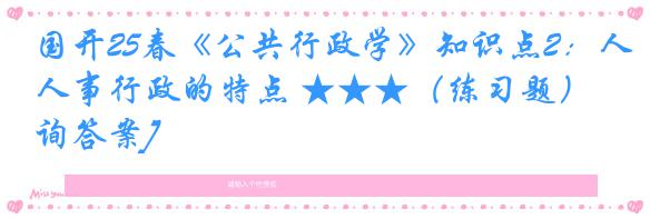 国开25春《公共行政学》知识点2：人事行政的特点 ★★★（练习题）[咨询答案]